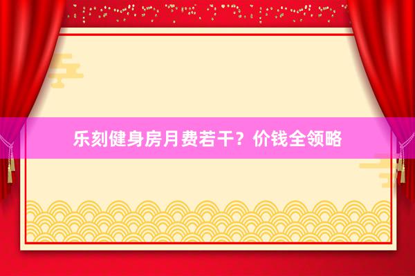 乐刻健身房月费若干？价钱全领略
